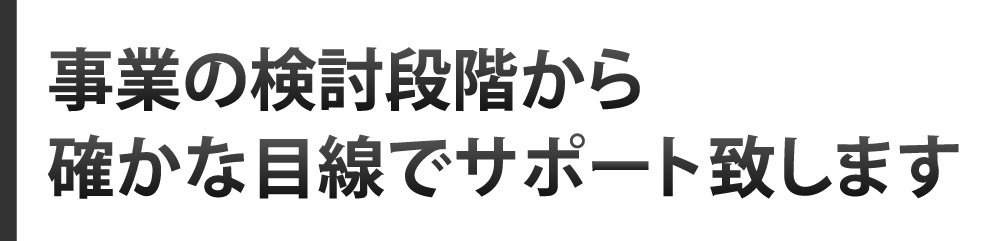 事業の検討段階から確かな目線でサポート致します